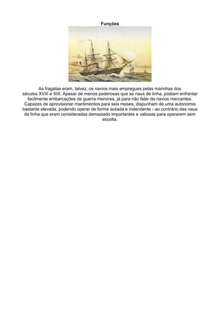 Funções




         As fragatas eram, talvez, os navios mais empregues pelas marinhas dos
séculos XVIII e XIX. Apesar de menos poderosas que as naus de linha, podiam enfrentar
  facilmente embarcações de guerra menores, já para não falar de navios mercantes.
 Capazes de aprovisionar mantimentos para seis meses, dispunham de uma autonomia
bastante elevada, podendo operar de forma isolada e indendente - ao contrário das naus
 de linha que eram consideradas demasiado importantes e valiosas para operarem sem
                                         escolta.
 
