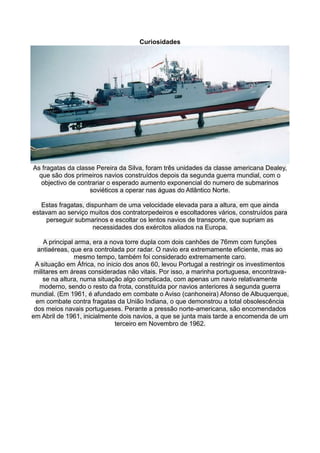 Curiosidades




As fragatas da classe Pereira da Silva, foram três unidades da classe americana Dealey,
  que são dos primeiros navios construídos depois da segunda guerra mundial, com o
   objectivo de contrariar o esperado aumento exponencial do numero de submarinos
                    soviéticos a operar nas águas do Atlântico Norte.

   Estas fragatas, dispunham de uma velocidade elevada para a altura, em que ainda
estavam ao serviço muitos dos contratorpedeiros e escoltadores vários, construídos para
    perseguir submarinos e escoltar os lentos navios de transporte, que supriam as
                     necessidades dos exércitos aliados na Europa.

     A principal arma, era a nova torre dupla com dois canhões de 76mm com funções
  antiaéreas, que era controlada por radar. O navio era extremamente eficiente, mas ao
                 mesmo tempo, também foi considerado extremamente caro.
 A situação em África, no inicio dos anos 60, levou Portugal a restringir os investimentos
 militares em áreas consideradas não vitais. Por isso, a marinha portuguesa, encontrava-
    se na altura, numa situação algo complicada, com apenas um navio relativamente
   moderno, sendo o resto da frota, constituída por navios anteriores à segunda guerra
mundial. (Em 1961, é afundado em combate o Aviso (canhoneira) Afonso de Albuquerque,
  em combate contra fragatas da União Indiana, o que demonstrou a total obsolescência
 dos meios navais portugueses. Perante a pressão norte-americana, são encomendados
em Abril de 1961, inicialmente dois navios, a que se junta mais tarde a encomenda de um
                              terceiro em Novembro de 1962.
 
