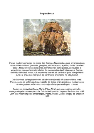Importância




Foram muito importantes na época das Grandes Navegações para o transporte de
 especiarias asiáticas (pimenta, gengibre, noz moscada, açafrão, cravo, canela e
   seda). Nos porões das caravelas, comerciantes portugueses, genoveses e
 venezianos transportaram toneladas de mercadorias das Índias para a Europa,
 obtendo fabulosos lucros. Os espanhóis usaram as caravelas para transportar o
      ouro e a prata que retiraram do continente americano no século XVI.

  As caravelas conseguiam obter uma boa velocidade em dias de vento forte.
Porém, como os sistemas de navegação da época eram precários, muitas vezes
     os navegadores saíam das rotas originais se perdendo pelo oceano.

   Foram em caravelas (Santa Maria, Pita e Nina) que o navegador genovês,
navegando pela coroa espanhola, Cristóvão Colombo chegou à América em 1492.
Com este mesmo tipo de embarcação, Pedro Álvares Cabral chegou ao Brasil em
                                    1500.
 