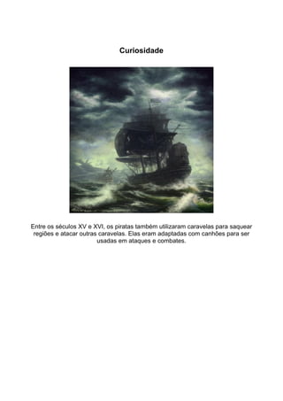 Curiosidade




Entre os séculos XV e XVI, os piratas também utilizaram caravelas para saquear
 regiões e atacar outras caravelas. Elas eram adaptadas com canhões para ser
                        usadas em ataques e combates.
 