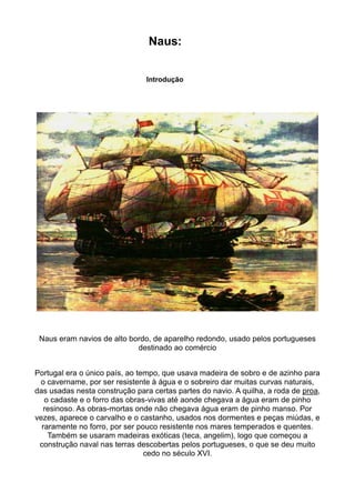 Naus:


                                Introdução




 Naus eram navios de alto bordo, de aparelho redondo, usado pelos portugueses
                            destinado ao comércio


Portugal era o único país, ao tempo, que usava madeira de sobro e de azinho para
 o cavername, por ser resistente à água e o sobreiro dar muitas curvas naturais,
das usadas nesta construção para certas partes do navio. A quilha, a roda de proa,
   o cadaste e o forro das obras-vivas até aonde chegava a água eram de pinho
   resinoso. As obras-mortas onde não chegava água eram de pinho manso. Por
vezes, aparece o carvalho e o castanho, usados nos dormentes e peças miúdas, e
  raramente no forro, por ser pouco resistente nos mares temperados e quentes.
    Também se usaram madeiras exóticas (teca, angelim), logo que começou a
 construção naval nas terras descobertas pelos portugueses, o que se deu muito
                                cedo no século XVI.
 