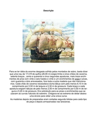 Descrição




Para se ter idéia do enorme desgaste sofrido pelos montados de sobro, basta dizer
que uma nau de 17,5 R de quilha (26,95 m) exigia trinta e cinco chãos de caverna,
 setenta braços , cento e quarenta e cinco segundas aposturas, mais treze enchi-
mentos de proa com vinte e seis hastes e vinte e um enchimentos de popa e picas,
 com quarenta e dois arrevesados, fora toda a outra madeira que não menciona-
 mos. Cada chão de caverna necessitava duma tábua com pelo menos 8,10 m de
  comprimento por 0,50 m de largura e 0,30 m de grossura. Cada braço e cada
apostura exigiam tábuas de pelo menos 2,00 m de comprimento por 0,50 m de lar-
  gura e 0,20 m de grossura. Era sobretudo para as picas e enchimentos que se
 usavam as curvas naturais do sobreiro. Chegava-se ao extremo de deitar abaixo
                      uma árvore para obter uma única curva.
As madeiras depois de preparadas eram cortadas segundo bitolas para cada tipo
               de peça e depois armazenadas nas taracenas.
 