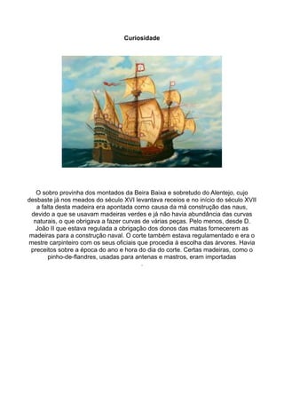 Curiosidade




   O sobro provinha dos montados da Beira Baixa e sobretudo do Alentejo, cujo
desbaste já nos meados do século XVI levantava receios e no início do século XVII
   a falta desta madeira era apontada como causa da má construção das naus,
 devido a que se usavam madeiras verdes e já não havia abundância das curvas
  naturais, o que obrigava a fazer curvas de várias peças. Pelo menos, desde D.
   João II que estava regulada a obrigação dos donos das matas fornecerem as
madeiras para a construção naval. O corte também estava regulamentado e era o
mestre carpinteiro com os seus oficiais que procedia à escolha das árvores. Havia
 preceitos sobre a época do ano e hora do dia do corte. Certas madeiras, como o
        pinho-de-flandres, usadas para antenas e mastros, eram importadas
                                        .
 