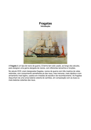 Fragatas
                                      Introdução




A fragata é um tipo de navio de guerra. O termo tem sido usado, ao longo dos séculos,
para designar uma gama alargada de navios, com diferentes tamanhos e funções.
No século XVIII, eram designadas fragatas, navios de guerra com três mastros de velas
redondas, com comprimento semelhante ao das naus, mas menores, mais rápidos e com
armamento mais ligeiro, usados em missões de escolta e de reconhecimento. As fragatas
dispunham de uma única bateria coberta de canhões, em comparação com as duas ou
mais baterias cobertas das naus.
 