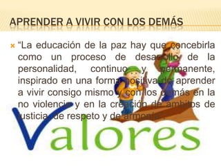 APRENDER A VIVIR CON LOS DEMÁS
 “La educación de la paz hay que concebirla
como un proceso de desarrollo de la
personalidad, continuo y permanente,
inspirado en una forma positiva de aprender
a vivir consigo mismo y con los demás en la
no violencia y en la creación de ámbitos de
justicia, de respeto y de armonía”.
 