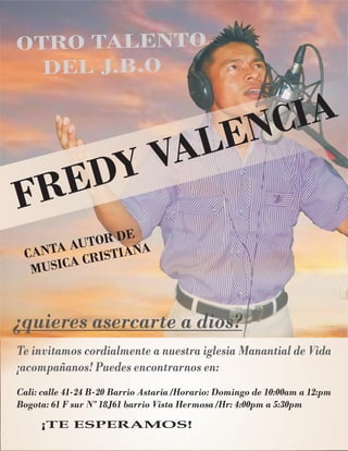 OTRO TALE TON
DEL J.B.O
Cali: calle 41-24 B-20 Barrio Astaria /Horario: Domingo de 10:00am a 12:pm
Bogota: 61 F sur Nº 18J61 barrio Vista Hermosa /Hr: 4:00pm a 5:30pm
CANT A OR
A UT DE
US C C S IA
M I A RI T NA
¿quieres asercarte a dios?
Te invitamos cordialmente a nuestra iglesia Manantial de Vida
¡acompañanos! Puedes encontrarnos en:
¡TE ESPERAMOS!
FREDY VALENCIA
 