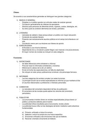 Clases:
De acuerdo a sus características generales se distinguen tres grandes categorías:
1) MASIVA O GENERAL:
- Dirigidas a un público grande con artículos reales de carácter general.
- Circulación generalmente de millones de ejemplares.
- Atractiva para personas de diferentes etnias, ingresos, credos, ideologías, etc.
- Su éxito quizá es contener elementos de revista y periódico.
2) LITERARIA:
- Llamadas de calidad o clase porque atraen un público con mayor educación.
- Contenido de carácter literario.
- Presenta casi exclusivamente asuntos públicos en el campo de la literatura o el
arte.
- Circulación menor pero sus lectores son líderes de opinión.
3) ESPECIALIZADA:
- Enfocadas a una minoría distintiva.
- Dependiendo de su circulación pueden llegar a ser masivas o de pocos lectores.
- El mayor número de revistas se incluyen en esta categoría.
Funciones:
1) ENTRETENER:
- Se debe diferenciar entre entretener e informar.
- Procurar hacer lo informativo entretenido y viceversa.
- Diferenciar lo valioso de lo útil y lo dañino.
- Enviar el morbo las especulaciones y la falta de objetividad.
- Se incluyen en este campo publicaciones turísticas o de personajes famosos.
2) INFORMAR:
- Las tres categorías de revistas cumplen con estas funciones.
- La principal función de la revista especializada es informar ya que mantiene al dia
en asuntos relacionados a profesiones o intereses personales.
3) COMENTAR:
- La naturaleza del comentario dependerá del tipo de publicación.
- El comentario de las revistas puede aplicar los cánones del comentario
periodístico.
4) PUBLICITAR:
- Los anunciantes invierten dinero en revistas especializadas porque tienen un
público y productos selectos para el sector.
- La publicidad ofrece resultados para el anunciante, revista y lector.
- La publicidad busca influir en las ideologías del lector mediante cuatro atractivos
fundamentales:
a) Primario: enfocado a inducir la compra.
b) Selectivo: inducir la compra de una marca especifica.
c) Emocional: enfocado a las emociones más que al intelecto.
d) Racional: orientado únicamente al intelecto.
 
