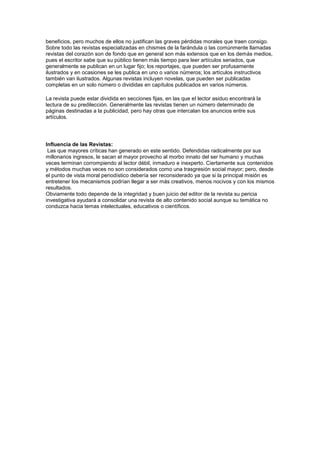 beneficios, pero muchos de ellos no justifican las graves pérdidas morales que traen consigo.
Sobre todo las revistas especializadas en chismes de la farándula o las comúnmente llamadas
revistas del corazón son de fondo que en general son más extensos que en los demás medios,
pues el escritor sabe que su público tienen más tiempo para leer artículos seriados, que
generalmente se publican en un lugar fijo; los reportajes, que pueden ser profusamente
ilustrados y en ocasiones se les publica en uno o varios números; los artículos instructivos
también van ilustrados. Algunas revistas incluyen novelas, que pueden ser publicadas
completas en un solo número o divididas en capítulos publicados en varios números.
La revista puede estar dividida en secciones fijas, en las que el lector asiduo encontrará la
lectura de su predilección. Generalmente las revistas tienen un número determinado de
páginas destinadas a la publicidad, pero hay otras que intercalan los anuncios entre sus
artículos.
Influencia de las Revistas:
Las que mayores críticas han generado en este sentido. Defendidas radicalmente por sus
millonarios ingresos, le sacan el mayor provecho al morbo innato del ser humano y muchas
veces terminan corrompiendo al lector débil, inmaduro e inexperto. Ciertamente sus contenidos
y métodos muchas veces no son considerados como una trasgresión social mayor; pero, desde
el punto de vista moral periodístico debería ser reconsiderado ya que si la principal misión es
entretener los mecanismos podrían llegar a ser más creativos, menos nocivos y con los mismos
resultados.
Obviamente todo depende de la integridad y buen juicio del editor de la revista su pericia
investigativa ayudará a consolidar una revista de alto contenido social aunque su temática no
conduzca hacia temas intelectuales, educativos o científicos.
 