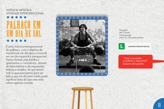 É uma vivência intergeracional
de palhaço, com o objetivo de
transformar um dia típico e normal
em um dia especial e inesquecível.
Vamos formar uma família e
ganharmos a consciência, através
de brincadeiras e de expressões
lúdicas e simples, de que temos
tudo o que precisamos para ser
feliz e que um dia bem vivido pode
significar mais do que uma vida
inteira apenas vivendo.
Duração:
até 2 horas.
Participantes:
entre 5 e 30 participantes.
“Viver é acreditar
e realizar o impossível”
Roberto Shinyashiki
11
VIVÊNCIA ARTÍSTICA
ATIVIDADE INTERGERACIONAL
PALHAÇO EM
UM DIA DE SOL
 