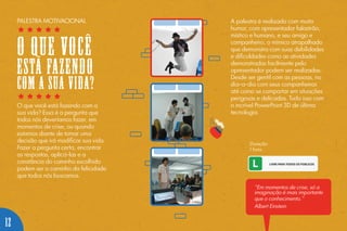 O que você está fazendo com a
sua vida? Essa é a pergunta que
todos nós deveríamos fazer, em
momentos de crise, ou quando
estamos diante de tomar uma
decisão que irá modificar sua vida.
Fazer a pergunta certa, encontrar
as respostas, aplicá-las e a
constância do caminho escolhido
podem ser o caminho da felicidade
que todos nós buscamos.
A palestra é realizada com muito
humor, com apresentador falastrão,
místico e humano, e seu amigo e
companheiro, o mímico atrapalhado
que demonstra com suas debilidades
e dificuldades como as atividades
demonstradas facilmente pelo
apresentador podem ser realizadas.
Desde ser gentil com as pessoas, no
dia-a-dia com seus companheiros
até como se comportar em situações
perigosas e delicadas. Tudo isso com
o incrível PowerPoint 3D de última
tecnologia.
Duração:
1 hora.
“Em momentos de crise, só a
imaginação é mais importante
que o conhecimento.”
Albert Einstein
PALESTRA MOTIVACIONAL
O QUE VOCÊ
ESTÁ FAZENDO
COM A SUA VIDA?
12
 