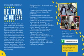 Dentro da história humana, as
artes tinham como seu principal
palco de apresentações, as ruas,
parques e Jardins, que eram
permitidos expressar qualquer
intenção desde as mais nobres
e humanas, até mesmo as mais
eloqüentes e aterrorizantes. Essa
oficina é uma volta às origens não
só das expressões da arte, mas
também de seus sentidos, de um
desenvolvimento humano mais
sensível, que respeite e valorize as
diferenças e desenvolva valores
mais generosos e menos perversos
e competitivos.
Alguns princípios e técnicas que serão
trabalhados:
- Quebra da quarta parede teatral
e desenvolvimento dos sentidos
periféricos;
- Desenvolvimento de uma nova
linguagem e comunicação com corpo
e movimento;
- Exercícios de ocupação de espaço
e comunicação não verbal;
- Exercícios de intervenção urbana,
movimentação pelo espaço, individual
ou em conjunto e comunicação;
- Prática teatral direta em espaços
abertos, com estímulos musicais,
textuais ou imagens;
- Desenvolvimento de cenas e
esquetes teatrais, utilizando o espaço
público aberto e o público;
- Exercícios que estimulem e
desafiem a criatividade e Improviso,
desenvolvendo coragem, auto-estima,
confiança e segurança;
Duração:
Carga horária a definir.
Número de Participantes:
até 30 participantes.
“A arte da vida consiste
em fazer da vida uma
obra de arte.”
Mahatma Gandhi
OFICINA DE TEATRO DE RUA
DE VOLTA
AS ORIGENS
18
 