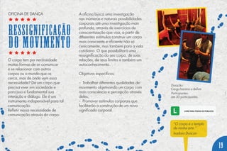 O corpo tem por necessidade
muitas formas de se comunicar
e se relacionar com outros
corpos ou o mundo que os
cerca, mas de onde vem essa
necessidade? De um corpo que
precisa viver em sociedade e
para isso é fundamental sua
interação e diálogo. Ele é um
instrumento indispensável para tal
comunicação.
Refletir nessa necessidade de
comunicação através do corpo.
A oficina busca uma investigação
nas inúmeras e naturais possibilidades
corporais até uma investigação mais
profunda, através de exercícios de
conscientização que visa, a partir de
diferentes estímulos construir um corpo
mais consciente e eficiente não só
cenicamente, mas também para a vida
cotidiana. O que possibilitará uma
ressignificação do seu corpo, de suas
relações, de seus limites e também um
autoconhecimento.
Objetivos específicos:
- Trabalhar diferentes qualidades de
movimento objetivando um corpo com
mais consciência e percepção através
deles;
- Promover estímulos corporais que
facilitarão a construção de um novo
significado corporal.
Duração:
Carga horária a definir.
Participantes:
até 30 participantes.
“O corpo é o templo
de minha arte.”
Isadora Duncan
19
OFICINA DE DANÇA
Ressignificação
DO MOVIMENTO
 