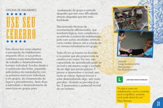 “A vida é como um
malabarismo, você a controla,
você a equilibra, somente
você pode deixá-la cair.”
Thaís Moraes
Esta oficina tem como objetivo
a percepção do malabarismo
enquanto oficio, e sua prática
cotidiana como instrumentação
de trabalho e desenvolvimento
humano individual. Envolve desde a
a construção das bolas, passando
pela prática da manipulação com
os primeiros exercícios individuais
e em grupos, da compreensão da
lógica e procedimentos. Após disso
é estimulado o desenvolvimento de
exercícios em grupos para
nivelamento do grupo e estimulo
daqueles que tem mais dificuldade
através daqueles que tem mais
facilidade.
São ensinado técnicas de
movimentação diferenciadas, que
envolvem lógicas mais complexas e
se estimula a prática do malabarismo,
junto com outras atividades artísticas
como cantar, dançar até a criação de
um número individual ou em grupo.
Toda oficina se baseia na diversão
e no prazer que ela proporciona ao
cérebro e ao corpo. Por isso, sua
capacidade de aprendizado pode ser
incrível e até mesmo surgir a vontade
de ser algo que jamais pensou. É
pensar e desenvolver o incrível, sem
muito se cobrar. Apenas brincar e
estar desenvolvendo algo, sem muito
perceber. Quando se percebe já se
fez. É desenvolver o potencial incrível
do ser humano.
Duração:
Carga horária a definir.
Participantes:
até 30 participantes.
OFICINA DE MALABARES
USE SEU
CÉREBRO
21
 
