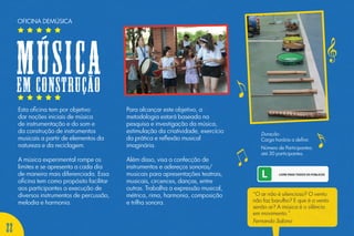 Esta oficina tem por objetivo
dar noções iniciais de música
de instrumentação e do som e
da construção de instrumentos
musicais a partir de elementos da
natureza e da reciclagem.
A música experimental rompe os
limites e se apresenta a cada dia
de maneira mais diferenciada. Essa
oficina tem como propósito facilitar
aos participantes a execução de
diversos instrumentos de percussão,
melodia e harmonia.
Para alcançar este objetivo, a
metodologia estará baseada na
pesquisa e investigação da música,
estimulação da criatividade, exercício
da prática e reflexão musical
imaginária.
Além disso, visa a confecção de
instrumentos e adereços sonoros/
musicais para apresentações teatrais,
musicais, circences, danças, entre
outras. Trabalha a expressão musical,
métrica, rima, harmonia, composição
e trilha sonora.
Duração:
Carga horária a definir.
Número de Participantes:
até 30 participantes.
OFICINA DEMÚSICA
Músicaem construção
“O ar não é silencioso? O vento
não faz barulho? E que é o vento
senão ar? A música é o silêncio
em movimento.”
Fernando Sabino
22
 