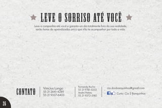 leve o sorriso até você
contato
...........
...........
...........
Leve a companhia até você e garanta um dia totalmente fora da sua realidade,
serão horas de aprendizados único que irão te acompanhar por toda a vida.
Vinicius Longo
55 21 2441-4289
55 21 9337-6403
cia.doisbanquinhos@gmail.com
Curta: Cia 2 Banquinhos
Fernanda Rocha
55 21 9781-5233
André Pateta
55 21 9372-3180
26
 