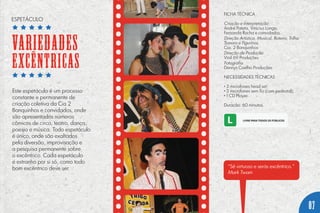 ESPETÁCULO
Este espetáculo é um processo
constante e permanente de
criação coletiva da Cia 2
Banquinhos e convidados, onde
são apresentados números
cômicos de circo, teatro, dança,
poesia e música. Todo espetáculo
é único, onde são exaltados
pela diversão, improvisação e
a pesquisa permanente sobre
o excêntrico. Cada espetáculo
é estranho por si só, como todo
bom excêntrico deve ser. “Sê virtuoso e serás excêntrico.”
Mark Twain
FICHA TÉCNICA
Criação e Interpretação
André Pateta, Vinicius Longo,
Fernanda Rocha e convidados.
Direção Artística, Musical, Roteiro, Trilha
Sonora e Figurinos
Cia. 2 Banquinhos
Direção de Produção
Vinil 69 Produções
Fotografia
Dennys Coelho Produções
NECESSIDADES TÉCNICAS
• 3 microfones head set;
• 2 microfones sem fio (com pedestal);
• 1 CD Player.
Duração: 60 minutos.
VARIEDADES
EXCÊNTRICAS
07
 