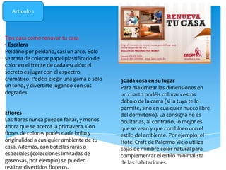Articulo 1

Tips para como renovar tu casa
1 Escalera
Peldaño por peldaño, casi un arco. Sólo
se trata de colocar papel plastificado de
color en el frente de cada escalón; el
secreto es jugar con el espectro
cromático. Podéis elegir una gama o sólo
un tono, y divertirte jugando con sus
degrades.

2flores
Las flores nunca pueden faltar, y menos
ahora que se acerca la primavera. Con
flores de colores podés darle brillo y
originalidad a cualquier ambiente de tu
casa. Además, con botellas raras o
especiales (colecciones limitadas de
gaseosas, por ejemplo) se pueden
realizar divertidos floreros.

3Cada cosa en su lugar
Para maximizar las dimensiones en
un cuarto podéis colocar cestos
debajo de la cama (si la tuya te lo
permite, sino en cualquier hueco libre
del dormitorio). La consigna no es
ocultarlas, al contrario, lo mejor es
que se vean y que combinen con el
estilo del ambiente. Por ejemplo, el
Hotel Craft de Palermo Viejo utiliza
cajas de mimbre color natural para
complementar el estilo minimalista
de las habitaciones.

 