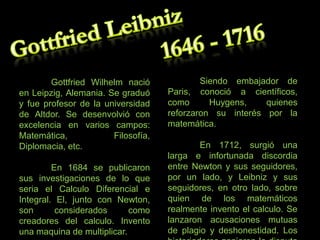 Gottfried Wilhelm nació
en Leipzig, Alemania. Se graduó
y fue profesor de la universidad
de Altdor. Se desenvolvió con
excelencia en varios campos:
Matemática,
Filosofía,
Diplomacia, etc.
En 1684 se publicaron
sus investigaciones de lo que
seria el Calculo Diferencial e
Integral. El, junto con Newton,
son
considerados
como
creadores del calculo. Invento
una maquina de multiplicar.

Siendo embajador de
Paris, conoció a científicos,
como
Huygens,
quienes
reforzaron su interés por la
matemática.
En 1712, surgió una
larga e infortunada discordia
entre Newton y sus seguidores,
por un lado, y Leibniz y sus
seguidores, en otro lado, sobre
quien de los matemáticos
realmente invento el calculo. Se
lanzaron acusaciones mutuas
de plagio y deshonestidad. Los

 