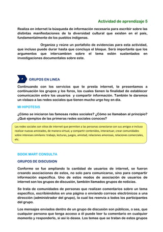 Actividad de aprendizaje 5
Realiza en internet la búsqueda de información necesaria para escribir sobre las
distintas manifestaciones de la diversidad cultural que existen en el país,
fundamentalmente de los pueblos indígenas.
Organiza y reúne un portafolio de evidencias para esta actividad,
que incluso puede durar hasta que concluya el bloque. Será importante que los
argumentos que intercambien sobre el tema estén sustentados en
investigaciones documentales sobre este.

GRUPOS EN LINEA
Continuando con los servicios que te presta internet, te presentamos a
continuación los grupos y los foros, los cuales tienen la finalidad de establecer
comunicación entre los usuarios y compartir información. También le daremos
un vistazo a las redes sociales que tienen mucho urge hoy en día.
MI HIPOTESIS
¿Cómo se iniciaron las famosas redes sociales? ¿Cómo se llamaban al principio?
¿Qué ejemplos de las primeras redes sociales conoces?
Las redes sociales son sitios de internet que permiten a las personas conectarse con sus amigos e incluso
realizar nuevas amistades, de manera virtual, y compartir contenidos, interactuar, crear comunidades
sobre intereses similares: trabajo, lecturas, juegos, amistad, relaciones amorosas, relaciones comerciales,
etc.

BOOK MART CONSULTA
GRUPOS DE DISCUSION
Conforme se fue ampliando la cantidad de usuarios de internet, se fueron
creando asociaciones de estos, no solo para comunicarse, sino para compartir
información específica. Uno de estos modos de asociación de usuarios de
internet son los grupos de discusión, también llamados grupos de noticias.
Se trata de comunidades de personas que realizan comentarios sobre un tema
específico, escribiéndolos en una página o enviando correos electrónicos a una
dirección (administrador del grupo), la cual los reenvía a todos los participantes
del grupo.
Los mensajes enviados dentro de un grupo de discusión son públicos, o sea, que
cualquier persona que tenga acceso a él puede leer tu comentario en cualquier
momento y responderlo, si asi lo desea. Los temas que se tratan de estos grupos

 