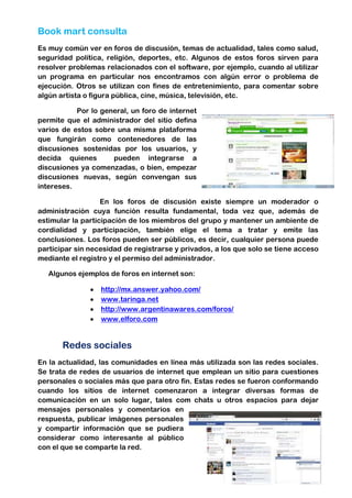 Book mart consulta
Es muy común ver en foros de discusión, temas de actualidad, tales como salud,
seguridad política, religión, deportes, etc. Algunos de estos foros sirven para
resolver problemas relacionados con el software, por ejemplo, cuando al utilizar
un programa en particular nos encontramos con algún error o problema de
ejecución. Otros se utilizan con fines de entretenimiento, para comentar sobre
algún artista o figura pública, cine, música, televisión, etc.
Por lo general, un foro de internet
permite que el administrador del sitio defina
varios de estos sobre una misma plataforma
que fungirán como contenedores de las
discusiones sostenidas por los usuarios, y
decida quienes
pueden integrarse a
discusiones ya comenzadas, o bien, empezar
discusiones nuevas, según convengan sus
intereses.
En los foros de discusión existe siempre un moderador o
administración cuya función resulta fundamental, toda vez que, además de
estimular la participación de los miembros del grupo y mantener un ambiente de
cordialidad y participación, también elige el tema a tratar y emite las
conclusiones. Los foros pueden ser públicos, es decir, cualquier persona puede
participar sin necesidad de registrarse y privados, a los que solo se tiene acceso
mediante el registro y el permiso del administrador.
Algunos ejemplos de foros en internet son:
http://mx.answer.yahoo.com/
www.taringa.net
http://www.argentinawares.com/foros/
www.elforo.com

Redes sociales
En la actualidad, las comunidades en línea más utilizada son las redes sociales.
Se trata de redes de usuarios de internet que emplean un sitio para cuestiones
personales o sociales más que para otro fin. Estas redes se fueron conformando
cuando los sitios de internet comenzaron a integrar diversas formas de
comunicación en un solo lugar, tales com chats u otros espacios para dejar
mensajes personales y comentarios en
respuesta, publicar imágenes personales
y compartir información que se pudiera
considerar como interesante al público
con el que se comparte la red.

 