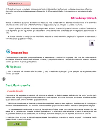 6- Redacta un reporte en cualquier procesador de texto donde describas las funciones, ventajas y desventajas del correo
electrónico como herramienta de apoyo en el desarrollo de diferentes actividades y mándaselo como archivo adjunto a tu
profesor.

Actividad de aprendizaje 5
Realiza en internet la búsqueda de información necesaria para escribir sobre las distintas manifestaciones de la diversidad
cultural que existen en el país, fundamentalmente de los pueblos indígenas. Intégrala en un solo documento.
Organiza y reúne un portafolio de evidencias para esta actividad, que incluso puede durar hasta que concluya el bloque.
Será importante que los argumentos que intercambien sobre el tema estén sustentados en investigaciones documentales de
éste.
Al finalizar comparte tu trabajo con tus compañeros mediante el correo electrónico. Organicen la exposición de los trabajos y
comentes con el grupo la experiencia.

II
Grupos en línea.
Continuando con los servicios que presta internet, te presentamos a continuación los grupos y los foros, los cuales tienen la
finalidad de establecer comunicación entre los usuarios y compartir información. También le daremos un vistazo a las redes
sociales que tienen mucho auge hoy en día.

Mi hipótesis
¿Cómo se iniciaron las famosas redes sociales? ¿Cómo se llamaban al principio? ¿Qué ejemplos de las primeras redes
sociales conoces?

Book Mart consulta
Grupos de discusión
Conforme se fue ampliando la cantidad de usuarios de internet, se fueron creando asociaciones de éstos, no sólo para
comunicarse, sino para compartir información específica. Uno de estos modos de asociación de usuarios de internet son los
grupos de discusión, también llamados grupos de noticias.
Se trata de comunidades de personas que realizan comentarios sobre un tema específico, escribiéndolos en una página o
enviando correos electrónicos a una dirección (administrador del grupo), la cual los reenvía a todos los participantes del grupo.
Los mensajes enviados dentro de un grupo de discusión son públicos, o sea, que cualquier persona que tenga acceso a él
puede leer tu comentario en cualquier momento y responderlo, si así lo desea. Los temas que se tratan en estos grupos son
muy variados: existen grupos de escuelas, de tecnología, de noticias de algún país, de deportes, de cocina, de cine, etc.
La participación en un grupo de discusión se puede lograr de dos formas: buscando en internet un grupo y un tema de interés
para el usuario o creando un grupo.

54

 