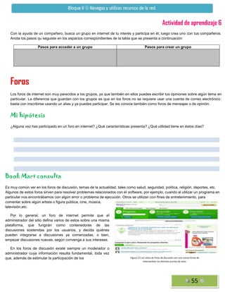 Actividad de aprendizaje 6
Con la ayuda de un compañero, busca un grupo en internet de tu interés y participa en él; luego crea uno con tus compañeros.
Anota los pasos qu seguiste en los espacios correspondientes de la tabla que se presenta a continuación:
Pasos para acceder a un grupo

Pasos para crear un grupo

Foros
Los foros de internet son muy parecidos a los grupos, ya que también en ellos puedes escribir tus opiniones sobre algún tema en
particular. La diferencia que guardan con los grupos es que en los foros no se requiere usar una cuenta de correo electrónico:
basta con inscribirse usando un alias y ya puedes participar. Se les conoce también como foros de mensajes o de opinión.

Mi hipótesis
¿Alguna vez has participado en un foro en internet? ¿Qué características presenta? ¿Qué utilidad tiene en éstos días?

Book Mart consulta
Es muy común ver en los foros de discusión, temas de la actualidad, tales como salud, seguridad, política, religión, deportes, etc.
Algunos de estos foros sirven para resolver problemas relacionados con el software, por ejemplo, cuando al utilizar un programa en
particular nos encontrábamos con algún error o problema de ejecución. Otros se utilizan con fines de entretenimiento, para
comentar sobre algún artista o figura pública, cine, música,
televisión,etc.
Por lo general, un foro de internet permite que el
administrador del sitio defina varios de estos sobre una misma
plataforma, que fungirán como contenedores de las
discusiones sostenidas por los usuarios, y decida quiénes
pueden integrarse a discusiones ya comenzadas, o bien,
empezar discusiones nuevas, según convenga a sus intereses.
En los foros de discusión existe siempre un moderador o
administrador cuya información resulta fundamental, toda vez
que, además de estimular la participación de los

Figura 2.6 Los sitios de foros de discusión son una nueva forma de
intercambiar los distintos puntos de vista.

55

 