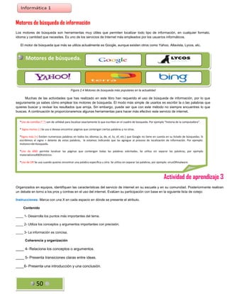 Motores de búsqueda de información
Los motores de búsqueda son herramientas muy útiles que permiten localizar todo tipo de información, en cualquier formato,
idioma y cantidad que necesites. Es uno de los servicios de Internet más empleados por los usuarios informáticos.
El motor de búsqueda que más se utiliza actualmente es Google, aunque existen otros como Yahoo, Altavista, Lycos, etc.

Motores de búsqueda. 2.4 Motores de búsqueda más populares en la actualidad.
Figura

Figura 2.4 Motores de búsqueda más populares en la actualidad

Muchas de las actividades que has realizado en este libro han requerido el uso de búsqueda de información, por lo que
seguramente ya sabes cómo emplear los motores de búsqueda. El modo más simple de usarlos es escribir la o las palabras que
quieres buscar y revisar los resultados que arroja. Sin embargo, puede ser que con este método no siempre encuentres lo que
buscas. A continuación te proporcionaremos algunas herramientas para hacer más efectivo este servicio de internet.
*Uso de comillas (“,”) son de utilidad para localizar exactamente lo que escribes en el cuadro de búsqueda. Por ejemplo “historia de la computadora”.
* Signo menos (-) Se usa si deseas encontrar páginas que contengan ciertas palabras y no otras.
*Signo más (+) Existen numerosas palabras en todos los idiomas (a, de, el, to, of, etc.) que Google no tiene en cuenta en su listado de búsquedas. Si
escribimos el signo + delante de estas palabras, le estamos indicando que las agregue al proceso de localización de información. Por ejemplo:
motores+de+búsqueda.
*Uso de AND permite localizar las páginas que contengan todas las palabras solicitadas. Se utiliza sin separar las palabras, por ejemplo
materialismoANDhistórico.
*Uso de OR Se usa cuando quieres encontrar una palabra específica u otra. Se utiliza sin separar las palabras, por ejemplo: virusORmalware.

Actividad de aprendizaje 3
Organizados en equipos, identifiquen las características del servicio de internet en su escuela y en su comunidad. Posteriormente realicen
un debate en torno a los pros y contras en el uso del internet. Evalúen su participación con base en la siguiente lista de cotejo:
Instrucciones: Marca con una X en cada espacio en dónde se presente el atributo.
Contenido
____ 1- Desarrolla los puntos más importantes del tema.
____ 2- Utiliza los conceptos y argumentos importantes con precisión.
____ 3- La información es concisa.
Coherencia y organización

____ 4- Relaciona los conceptos o argumentos.
____ 5- Presenta transiciones claras entre ideas.
____6- Presenta una introducción y una conclusión.

50

 