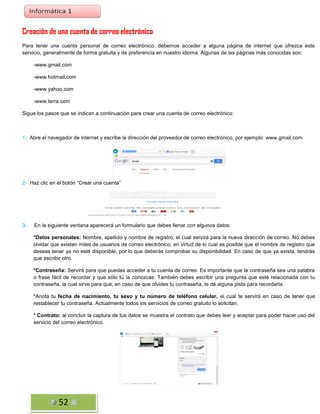 Creación de una cuenta de correo electrónico
Para tener una cuenta personal de correo electrónico, debemos acceder a alguna página de internet que ofrezca este
servicio, generalmente de forma gratuita y de preferencia en nuestro idioma. Algunas de las páginas más conocidas son:
-www.gmail.com
-www.hotmail.com
-www.yahoo.com
-www.terra.com
Sigue los pasos que se indican a continuación para crear una cuenta de correo electrónico:

1- Abre el navegador de internet y escribe la dirección del proveedor de correo electrónico, por ejemplo: www.gmail.com

2- Haz clic en el botón “Crear una cuenta”

3-

En la siguiente ventana aparecerá un formulario que debes llenar con algunos datos:
*Datos personales: Nombre, apellido y nombre de registro, el cual servirá para la nueva dirección de correo. No debes
olvidar que existen miles de usuarios de correo electrónico, en virtud de lo cual es posible que el nombre de registro que
deseas tener ya no esté disponible, por lo que deberás comprobar su disponibilidad. En caso de que ya exista, tendrás
que escribir otro.
*Contraseña: Servirá para que puedas acceder a tu cuenta de correo. Es importante que la contraseña sea una palabra
o frase fácil de recordar y que sólo tú la conozcas. También debes escribir una pregunta que esté relacionada con tu
contraseña, la cual sirve para que, en caso de que olvides tu contraseña, te dé alguna pista para recordarla.
*Anota tu fecha de nacimiento, tu sexo y tu número de teléfono celular, el cual te servirá en caso de tener que
restablecer tu contraseña. Actualmente todos los servicios de correo gratuito lo solicitan.
* Contrato: al concluir la captura de tus datos se muestra el contrato que debes leer y aceptar para poder hacer uso del
servicio del correo electrónico.

52

 