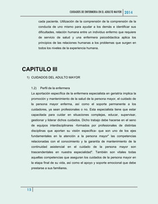 CUIDADOS DE ENFERMERIA EN EL ADULTO MAYOR 2014
15
cada paciente. Utilización de la comprensión de la comprensión de la
conducta de uno mismo para ayudar a los demás e identificar sus
dificultades, relación humana entre un individuo enfermo que requiere
de servicio de salud y una enfermera psicodidactica aplica los
principios de las relaciones humanas a los problemas que surgen en
todos los niveles de la experiencia humana.
CAPITULO III
1) CUIDADOS DEL ADULTO MAYOR
1.2) Perfil de la enfermera
La aportación específica de la enfermera especialista en geriatría implica la
promoción y mantenimiento de la salud de la persona mayor, el cuidado de
la persona mayor enferma, así como el soporte permanente a los
cuidadores, ya sean profesionales o no. Esta especialista tiene que estar
capacitada para cuidar en situaciones complejas, educar, supervisar,
gestionar y liderar dichos cuidados. Dicho trabajo debe hacerse en el seno
de equipos interdisciplinares -formados por profesionales de distintas
disciplinas que aportan su visión especifica- que son uno de los ejes
fundamentales en la atención a la persona mayor" las competencias
relacionadas con el conocimiento y la garantía de mantenimiento de la
continuidad asistencial en el cuidado de la persona mayor son
trascendentales en nuestra especialidad". También son vitales todas
aquellas competencias que aseguran los cuidados de la persona mayor en
la etapa final de su vida, así como el apoyo y soporte emocional que debe
prestarse a sus familiares.
 