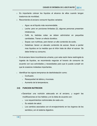 CUIDADOS DE ENFERMERIA EN EL ADULTO MAYOR 2014
19
o Es importante colocar los líquidos al alcance de ellos cuando tengan
trastornos de movilidad.
o Recomiende al anciano consumir líquidos variados:
o Agua: es el líquido más recomendable.
o Leche: pero en porciones limitadas (2), algunas personas presentan
intolerancia.
o Café, te, bebidas colas: se deben administrar en pequeñas
cantidades. Tienen un efecto diurético.
o Sopas: son nutritivas, pero tienen un alto contenido de sodio.
o Gelatinas: tienen un elevado contenido de azúcar, llevan a perder
mas líquidos en la medida que el riñón trata de diluir el azúcar. Se
debe limitar su consumo.
o Si el anciano tiene incontinencia urinaria y por esta razón tiene restringida la
ingesta de líquidos, se recomienda negociar el horario de consumo de
acuerdo con sus actividades y necesidades para que lo pueda cumplir sin
que le ocasione molestias importantes.
o Identificar los signos tempranos de deshidratación como:
o Confusión.
o Resequedad de labios y mucosas.
o Aumento de la temperatura.
2.6) FUNCION NUTRICION
 Garantizar una nutrición adecuada en el anciano, y sugerir las
modificaciones en los hábitos y en la dieta de acuerdo con:
o Los requerimientos nutricionales de cada uno.
o Su estado de salud.
o Los cambios asociados con el envejecimiento en los órganos de los
sentidos y en el sistema digestivo.
 