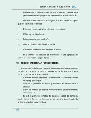 CUIDADOS DE ENFERMERIA EN EL ADULTO MAYOR 2014
21
diariamente o por lo menos tres veces a la semana. Se debe evitar
permanecer sentado por periodos superiores a 30 minutos cada vez.
 Prevenir caídas, colocando los objetos que mas utiliza en lugares
que son fácilmente accesibles.
 Evitar que transiten por pisos húmedos o resbalosos.
 Utilizar cera antideslizante.
 Evitar colocar tapetes en el baño.
 Colocar cinta antideslizante en la ducha.
 Iluminar los corredores y los baños en la noche.
 Si la marcha es inestable se recomienda el uso apropiado de
bastones o caminadores según el caso.
2.8) FUNCIÓN ENDOCRINA Y REPRODUCTORA.
 Los cambios en la función hormonal pueden producir graves trastornos
de salud en los ancianos como la osteoporosis, la diabetes tipo II, entre
otros; por lo cual se debe recomendar:
o Controles médicos periódicos, especialmente por medicina general
urología y ginecología.
o Verificar la presencia de signos y síntomas de intolerancia a la
glucosa.
o Hacer las pruebas de glicemia correspondientes para descartar una
diabetes tipo II.
 Se deben promover jornadas de detección precoz de cáncer de
cuello uterino y de seno en las mujeres, así como la determinación del
antígeno prostático en los hombres.
 