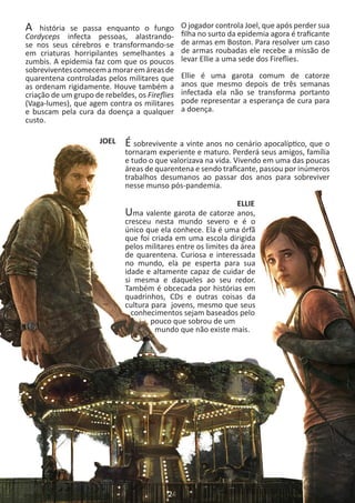 A história se passa enquanto o fungo
Cordyceps infecta pessoas, alastrando-
se nos seus cérebros e transformando-se
em criaturas horripilantes semelhantes a
zumbis. A epidemia faz com que os poucos
sobreviventescomecemamoraremáreasde
quarentena controladas pelos militares que
as ordenam rigidamente. Houve também a
criação de um grupo de rebeldes, os Fireflies
(Vaga-lumes), que agem contra os militares
e buscam pela cura da doença a qualquer
custo.
O jogador controla Joel, que após perder sua
filha no surto da epidemia agora é traficante
de armas em Boston. Para resolver um caso
de armas roubadas ele recebe a missão de
levar Ellie a uma sede dos Fireflies.
Ellie é uma garota comum de catorze
anos que mesmo depois de três semanas
infectada ela não se transforma portanto
pode representar a esperança de cura para
a doença.
JOEL É sobrevivente a vinte anos no cenário apocalíptico, que o
tornaram experiente e maturo. Perderá seus amigos, família
e tudo o que valorizava na vida. Vivendo em uma das poucas
áreas de quarentena e sendo traficante, passou por inúmeros
trabalhos desumanos ao passar dos anos para sobreviver
nesse munso pós-pandemia.
ELLIE
Uma valente garota de catorze anos,
cresceu nesta mundo severo e é o
único que ela conhece. Ela é uma órfã
que foi criada em uma escola dirigida
pelos militares entre os limites da área
de quarentena. Curiosa e interessada
no mundo, ela pe esperta para sua
idade e altamente capaz de cuidar de
si mesma e daqueles ao seu redor.
Também é obcecada por histórias em
quadrinhos, CDs e outras coisas da
cultura para jovens, mesmo que seus
conhecimentos sejam baseados pelo
pouco que sobrou de um
mundo que não existe mais.
 