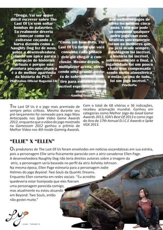 Luana Yamamoto
“Droga. Vai ser super
difícil escrever sobre The
Last Of Us sem soltar
bombas de palavrões.
Eu realmente deveria
começar como se
estivesse coçando a
barva dizendo como a
Naughty Dog fez de novo,
sobre a desenvolvedora
criando um ápice para a
concepção de histórias
virtuais e porque sua
aventura pós-apocalíptica
é a de melhor aparência
da história do PS3.”
PlayStation Official Magazine UK
“Como um bom livro, The
Last Of Us força que você
consuma cada pedaço
dele até chegar à con-
clusão. Mesmo depois, o
multiplayer acena, ofere-
cendo uma grande mistu-
ra de sobrivivência com
tiro para estender essa
incrível experiência ainda
mais.”
Gaming Trend
“É com certeza um
dos melhores jogos de
talvez no mínimo cinco
anos. Você não pode
só comparar qualquer
outro jogo com esse.
Gráficos sinceramente
foram os melhores que
eu já vi desde sempre,
a dublagem foi incrível,
a história foi incrível,
interessante até o final, a
jogabilidade foi um pouco
chata mas compensada
sendo muito atmosférica
e então, acima de tudo,
foi um jogo incrível.”
PewDiePie
The Last Of Us é o jogo mais premiado de
sempre pelos críticos. Mesmo durante seu
pré-lançamento foi nomeado para Jogo Mais
Antecipado nos Spike Video Game Awards
2012,enquantoqueovídeodojogomostrado
na Gamescom 2012 ganhou o prêmio de
Melhor Vídeo nos 4th Inside Gaming Awards.
Com o total de 68 vitórias e 36 indicações,
recebeu aclamação mundial. Ganhou em
categorias como Melhor Jogo do Good Game
Awards 2013, IGN’s Best Of 2013 e como Jogo
do Ano de 17th Annual D.I.C.E Awards e Spike
VGX 2013.
Os produtores de The Last Of Us foram envolvidos em notícias escandalosas em sua estréia,
pois a personagem Ellie seria fisicamente parecida com a atriz canadense Ellen Page.
A desenvolvedora Naughty Dog não teria direitos autorais sobre a imagem da
atriz, a personagem seria baseada no perfil da atriz Asheley Johnson.
Na mesma época, Ellen Page estrearia para a personagem Jodie
Holmes do jogo Beyond: Two Souls da Quantic Dreams.
Enquanto Ellen comenta em redes sociais: “Eu acredito
quedeveria estar lisonjeada que eles fizeram
uma personagem parecida comigo,
mas atualmente eu estou atuando
em Beyond: Two Souls, então
não gostei muito.”
“ELLIE” X “ELLEN”
 