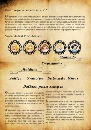 Qual o segredo de tanto sucesso?
Os contos de fadas são narrativas lúdicas em que o leitor é transportado para um mundo de
fantasia, onde tudo épossível.Ointeressantenoscontosdefadaséqueapesardeosprimeiros
terem sido contados no século XIX, eles passam de geração em geração, cultivando milhares
de leitores ao redor do mundo. Essa popularidade dessa narrativas podem ser justificadas,
basicamente em três itens, a similaridade e previsibilidade entre as histórias, a vontade das
pessoas de fugirem dos problemas da realidade e o uso de uma linguagem simplificada.
Similaridade & Previsibilidade
Os contos sempre se passam em lugares
distantes, seus personagens são mágicos, há
um forte dicotomia entre o bem e o mal, os
períodos turbulentos são seguidos por dias
de glória e um casal se encontra em um a
amor impossível.
A estrutura dos contos de fadas é sempre
a mesma, apesar de contextos diferentes,
certos acontecimentos se repetem, ou
seja, conseguimos identificar a semelhança
a diferença. Isso faz com que ocorra
pouca perda de fatos na narrativa, pois o
público consegue relacionar as histórias,
o que contribui para a rápida dispersão e
popularização do conto.
A previsibilidade e a falta de originalidade
são recursos utilizados quando se quer
alcançar uma audiência mais ampla, pois
são recursos, os quais, deixam o texto mais
simples e fácil de compreender, exigindo o
mínimo de conhecimento prévio do leitos,
tanto que até crianças recém alfabetizadas
conseguem ler e compreender as narrativas
por inteiro.
6
 