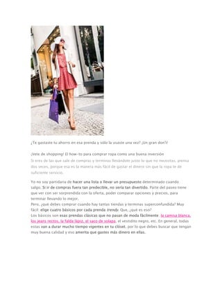 ¿Te gastaste tu ahorro en esa prenda y sólo la usaste una vez? ¡Un gran don't!
¡Vete de shopping! El how-to para comprar ropa como una buena inversión
Si eres de las que sale de compras y terminas llevándote justo lo que no necesitas, piensa
dos veces, porque esa es la manera más fácil de gastar el dinero sin que la ropa te dé
suficiente servicio.
Yo no soy partidaria de hacer una lista o llevar un presupuesto determinado cuando
salgo. Si ir de compras fuera tan predecible, no sería tan divertido. Parte del paseo tiene
que ver con ser sorprendida con la oferta, poder comparar opciones y precios, para
terminar llevando lo mejor.
Pero, ¿qué debes comprar cuando hay tantas tiendas y terminas superconfundida? Muy
fácil: elige cuatro básicos por cada prenda trendy. Que, ¿qué es eso?
Los básicos son esas prendas clásicas que no pasan de moda fácilmente: la camisa blanca,
los jeans rectos, la falda lápiz, el saco de solapa, el vestidito negro, etc. En general, todas
estas van a durar mucho tiempo vigentes en tu clóset, por lo que debes buscar que tengan
muy buena calidad y eso amerita que gastes más dinero en ellas.
 