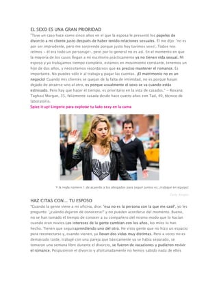 EL SEXO ES UNA GRAN PRIORIDAD
"Tuve un caso hace como cinco años en el que la esposa le presentó los papeles de
divorcio a mi cliente justo después de haber tenido relaciones sexuales. Él me dijo: 'no es
por ser imprudente, pero me sorprende porque justo hoy tuvimos sexo'. Todos nos
reímos - él era todo un personaje-, pero por lo general no es así. En el momento en que
la mayoría de los casos llegan a mi escritorio prácticamente ya no tienen vida sexual. Mi
esposo y yo trabajamos tiempo completo, estamos en movimiento constante, tenemos un
hijo de dos años, y necesitamos recordarnos que es preciso mantener el romance. Es
importante. No puedes sólo ir al trabajo y pagar las cuentas. ¡El matrimonio no es un
negocio! Cuando mis clientes se quejan de la falta de intimidad, no es porque hayan
dejado de atraerse uno al otro, es porque usualmente el sexo se va cuando estás
estresado. Pero hay que hacer el tiempo, es prioritario en la vida de casados." - Roxana
Taghavi Morgan, 35, felizmente casada desde hace cuatro años con Tad, 40, técnico de
laboratorio.
Spice it up! Lingerie para explotar tu lado sexy en la cama
Y la regla número 1 de acuerdo a los abogados para seguir juntos es: ¡trabajar en equipo!
Getty Images
HAZ CITAS CON... TU ESPOSO
“Cuando la gente viene a mi oficina, dice: 'esa no es la persona con la que me casé', yo les
pregunto: '¿cuándo dejaron de conocerse?' y no pueden acordarse del momento. Bueno,
no se han tomado el tiempo de conocer a su compañero del mismo modo que lo hacían
cuando eran novios.Los intereses de la gente cambian con los años, los míos lo han
hecho. Tienen que seguiraprendiendo uno del otro. He visto gente que no hizo un espacio
para reconectarse y, cuando vienen, ya llevan dos vidas muy distintas. Pero a veces no es
demasiado tarde, trabajé con una pareja que básicamente ya se había separado, se
tomaron una semana libre durante el divorcio, se fueron de vacaciones y pudieron revivir
el romance. Pospusieron el divorcio y afortunadamente no hemos sabido nada de ellos
 