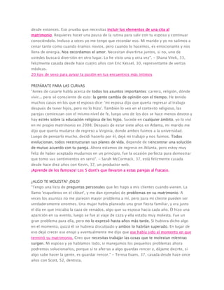 desde entonces. Eso prueba que necesitas incluir los elementos de una cita al
matrimonio. Requieres hacer una pausa de la rutina para salir con tu esposo y continuar
conociéndolo. Incluso a veces yo me tengo que recordar eso. Mi marido y yo no salimos a
cenar tanto como cuando éramos novios, pero cuando lo hacemos, es emocionante y nos
llena de energía. Nos recordamos el amor. Necesitan divertirse juntos, si no, uno de
ustedes buscará diversión en otro lugar. Lo he visto una y otra vez". - Shana Vitek, 33,
felizmente casada desde hace cuatro años con Eric Kessel, 30, representante de ventas
médicas.
20 tips de sexo para avivar la pasión en tus encuentros más íntimos
PREPÁRATE PARA LAS CURVAS
"Antes de casarte habla acerca de todos los asuntos importantes: carrera, religión, dónde
vivir... pero sé consciente de esto: la gente cambia de opinión con el tiempo. He tenido
muchos casos en los que el esposo dice: 'mi esposa dijo que quería regresar al trabajo
después de tener hijos, pero no lo hizo'. También lo veo en el contexto religioso, las
parejas comienzan con el mismo nivel de fe, luego uno de los dos se hace menos devoto y
hay estrés sobre la educación religiosa de los hijos. Sucede en cualquier ámbito, yo lo viví
en mi propio matrimonio en 2008. Después de estar siete años en Atlanta, mi marido me
dijo que quería mudarse de regreso a Virginia, donde ambos fuimos a la universidad.
Luego de pensarlo mucho, decidí hacerlo por él, dejé mi trabajo y nos fuimos. Todos
evolucionan, todos reestructuran sus planes de vida, depende de tiencontrar una solución
de mutuo acuerdo con tu pareja. Ahora estamos de regreso en Atlanta, pero estoy muy
feliz de haber aceptado mudarnos en un principio, fue la ocasión perfecta para demostrar
que tomo sus sentimientos en serio". - Sarah McCormack, 37, está felizmente casada
desde hace diez años con Kevin, 37, un productor web.
¡Aprende de los famosos! Los 5 dont's que llevaron a estas parejas al fracaso.
¿ALGO TE MOLESTA? ¡DILO!
"Tengo una lista de preguntas personales que les hago a mis clientes cuando vienen. La
llamo 'esqueletos en el clóset', y me dan ejemplos de problemas en su matrimonio. A
veces los asuntos no me parecen mayor problema a mí, pero para mi cliente pueden ser
verdaderamente enormes. Una mujer había planeado una gran fiesta familiar, y era justo
el día en que iniciaba la caza de venados, algo que su esposo hacía cada año. Él hizo una
aparición en su evento, luego se fue al viaje de caza y ella estaba muy molesta. Fue un
gran problema para ella, pero no lo expresó hasta años más tarde. Si hubiera dicho algo
en el momento, quizá él se hubiera disculpado y ambos lo habrían superado. En lugar de
eso dejó crecer ese enojo y eventualmente me dijo que ese había sido el momento en que
terminó su matrimonio. Creo que necesitas trabajar las cosas que te molestan mientras
surgen. Mi esposo y yo hablamos todo, si manejamos los pequeños problemas ahora
podremos solucionarlos, porque si te aferras a algo guardas rencor y, déjame decirte, si
algo sabe hacer la gente, es guardar rencor." - Teresa Evans, 37, casada desde hace once
años con Scott, 52, dentista.
 