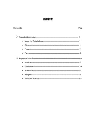 INDICE
Contenido Pág.
Aspecto Geográfico ------------------------------------------------------------------- 1
 Mapa del Estado Lara--------------------------------------------------------- 1
 Clima------------------------------------------------------------------------------- 1
 Flora-------------------------------------------------------------------------------- 2
 Fauna------------------------------------------------------------------------------- 2
Aspecto Culturales-------------------------------------------------------------------------3
 Música------------------------------------------------------------------------------ 3
 Gastronomía--------------------------------------------------------------------- 3-4
 Artesanía--------------------------------------------------------------------------- 5
 Religión----------------------------------------------------------------------------- 5
 Símbolos Patrios----------------------------------------------------------------6-7
 