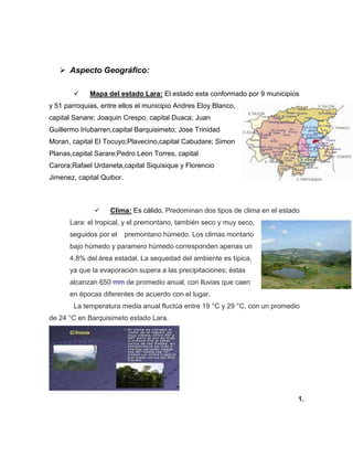  Aspecto Geográfico:
 Mapa del estado Lara: El estado esta conformado por 9 municipios
y 51 parroquias, entre ellos el municipio Andres Eloy Blanco,
capital Sanare; Joaquin Crespo, capital Duaca; Juan
Guillermo Iriubarren,capital Barquisimeto; Jose Trinidad
Moran, capital El Tocuyo;Plavecino,capital Cabudare; Simon
Planas,capital Sarare;Pedro Leon Torres, capital
Carora;Rafael Urdaneta,capital Siquisique y Florencio
Jimenez, capital Quibor.
 Clima: Es cálido. Predominan dos tipos de clima en el estado
Lara: el tropical, y el premontano, también seco y muy seco,
seguidos por el premontano húmedo. Los climas montano
bajo húmedo y paramero húmedo corresponden apenas un
4,8% del área estadal. La sequedad del ambiente es típica,
ya que la evaporación supera a las precipitaciones; éstas
alcanzan 650 mm de promedio anual, con lluvias que caen
en épocas diferentes de acuerdo con el lugar.
La temperatura media anual fluctúa entre 19 °C y 29 °C, con un promedio
de 24 °C en Barquisimeto estado Lara.
1.
 