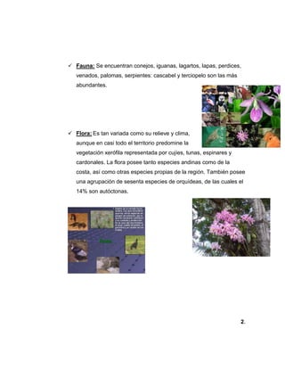  Fauna: Se encuentran conejos, iguanas, lagartos, lapas, perdices,
venados, palomas, serpientes: cascabel y terciopelo son las más
abundantes.
 Flora: Es tan variada como su relieve y clima,
aunque en casi todo el territorio predomine la
vegetación xerófila representada por cujíes, tunas, espinares y
cardonales. La flora posee tanto especies andinas como de la
costa, así como otras especies propias de la región. También posee
una agrupación de sesenta especies de orquídeas, de las cuales el
14% son autóctonas.
2.
 