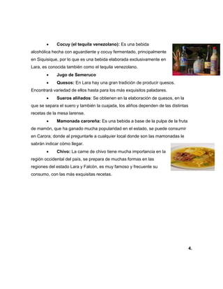  Cocuy (el tequila venezolano): Es una bebida
alcohólica hecha con aguardiente y cocuy fermentado, principalmente
en Siquisique, por lo que es una bebida elaborada exclusivamente en
Lara, es conocida también como el tequila venezolano.
 Jugo de Semeruco
 Quesos: En Lara hay una gran tradición de producir quesos.
Encontrará variedad de ellos hasta para los más exquisitos paladares.
 Sueros aliñados: Se obtienen en la elaboración de quesos, en la
que se separa el suero y también la cuajada, los aliños dependen de las distintas
recetas de la mesa larense.
 Mamonada caroreña: Es una bebida a base de la pulpa de la fruta
de mamón, que ha ganado mucha popularidad en el estado, se puede consumir
en Carora, donde al preguntarle a cualquier local donde son las mamonadas le
sabrán indicar cómo llegar.
 Chivo: La carne de chivo tiene mucha importancia en la
región occidental del país, se prepara de muchas formas en las
regiones del estado Lara y Falcón, es muy famoso y frecuente su
consumo, con las más exquisitas recetas.
4.
 
