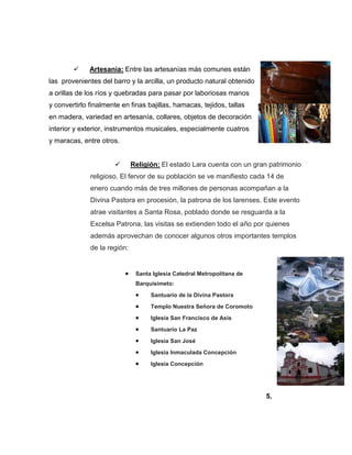  Artesanía: Entre las artesanías más comunes están
las provenientes del barro y la arcilla, un producto natural obtenido
a orillas de los ríos y quebradas para pasar por laboriosas manos
y convertirlo finalmente en finas bajillas, hamacas, tejidos, tallas
en madera, variedad en artesanía, collares, objetos de decoración
interior y exterior, instrumentos musicales, especialmente cuatros
y maracas, entre otros.
 Religión: El estado Lara cuenta con un gran patrimonio
religioso. El fervor de su población se ve manifiesto cada 14 de
enero cuando más de tres millones de personas acompañan a la
Divina Pastora en procesión, la patrona de los larenses. Este evento
atrae visitantes a Santa Rosa, poblado donde se resguarda a la
Excelsa Patrona, las visitas se extienden todo el año por quienes
además aprovechan de conocer algunos otros importantes templos
de la región:
 Santa Iglesia Catedral Metropolitana de
Barquisimeto:
 Santuario de la Divina Pastora
 Templo Nuestra Señora de Coromoto
 Iglesia San Francisco de Asis
 Santuario La Paz
 Iglesia San José
 Iglesia Inmaculada Concepción
 Iglesia Concepción
5.
 