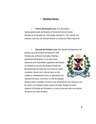  Símbolos Patrios:
 Himno del Estado Lara: Fue decretado
siendo gobernador del Estado el Teniente Coronel Carlos
Morales el 30 de abril de 1954 según decreto N° 182, siendo sus
autores: Letra de J.B. Oviedo Bracho y música de Pedro Isturiz M.
 Escudo del Estado Lara: Del decreto del Ejecutivo del
Estado Lara de fecha 8 de Mayo de 1905
firmado por el Doctor González Pacheco
presidente del Estado, en la sala de las
sesiones de la Asamblea Legislativa del Estado
se decretó el escudo del antiguo Estado de
Barquisimeto formado así: Se divide en cuatro
cuarteles: dos en oro y dos en azul, en los
cuales se representa la cría y la agricultura por
cabezas de buey, una hoz y un haz de espigas.
Separa estos cuarteles una barra roja conteniendo dos cañones y en
el centro una fortaleza sobre campo de plata. Rodean la parte
superior la Estrella de Occidente y a todo el escudo ciñe una corona
de laurel con cinta de plata.
6.
 