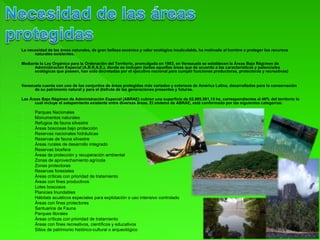 La necesidad de las áreas naturales, de gran belleza escénica y valor ecológico incalculable, ha motivado al hombre a proteger los recursos
naturales existentes.
Mediante la Ley Orgánica para la Ordenación del Territorio, promulgada en 1983, en Venezuela se establecen la Áreas Bajo Régimen de
Administración Especial (A.B.R.A.E.), donde se incluyen (todas aquellas áreas que de acuerdo a las características y potenciales
ecológicas que poseen, han sido decretadas por el ejecutivo nacional para cumplir funciones productoras, protectoras y recreativas)
Venezuela cuenta con uno de los conjuntos de áreas protegidas más variados y extensos de América Latina, desarrolladas para la conservación
de su patrimonio natural y para el disfrute de las generaciones presentes y futuras.
Las Áreas Bajo Régimen de Administración Especial (ABRAE) cubren una superficie de 62.995.581,15 ha, correspondientes al 46% del territorio lo
cual incluye el solapamiento existente entre diversas áreas. El sistema de ABRAE, está conformado por las siguientes categorías:
Parques Nacionales
Monumentos naturales
Refugios de fauna silvestre
Áreas boscosas bajo protección
Reservas nacionales hidráulicas
Reservas de fauna silvestre
Áreas rurales de desarrollo integrado
Reservas biosfera
Áreas de protección y recuperación ambiental
Zonas de aprovechamiento agrícola
Zonas protectoras
Reservas forestales
Áreas críticas con prioridad de tratamiento
Áreas con fines productivos
Lotes boscosos
Planicies Inundables
Hábitats acuáticos especiales para explotación o uso intensivo controlado
Áreas con fines protectores
Santuarios de Fauna
Parques litorales
Áreas críticas con prioridad de tratamiento
Áreas con fines recreativos, científicos y educativos
Sitios de patrimonio histórico-cultural o arqueológico
 