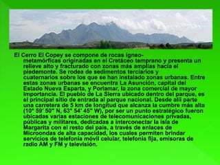 El Cerro El Copey se compone de rocas ígneo-
metamórficas originadas en el Cretáceo temprano y presenta un
relieve alto y fracturado con zonas más amplias hacia el
piedemonte. Se rodea de sedimentos terciarios y
cuaternarios sobre los que se han instalado zonas urbanas. Entre
estas zonas urbanas se encuentra La Asunción, capital del
Estado Nueva Esparta, y Porlamar, la zona comercial de mayor
importancia. El pueblo de La Sierra ubicado dentro del parque, es
el principal sitio de entrada al parque nacional. Desde allí parte
una carretera de 5 km de longitud que alcanza la cumbre más alta
(10° 59′ 50″ N, 63° 54′ 45″ W), por ser un punto estratégico fueron
ubicadas varias estaciones de telecomunicaciones privadas,
públicas y militares, dedicadas a interconectar la isla de
Margarita con el resto del país, a través de enlaces de
Microondas de alta capacidad, los cuales permiten brindar
servicios de telefonía móvil celular, telefonía fija, emisoras de
radio AM y FM y televisión.
 