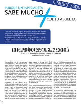 +PORQUE UN ESPECIALISTA
SABE MUCHO
QUE TU ABUELITA
¿Eres de esos que siguen acudiendo a la abuela, mamá,
amiga de un amigo y entre otros muchos “experimentados”
para conocer sobre lo que es la sexualidad?
A continuación te dejamos una muy interesante historia
sobre la sexualidad narrada por el psicólogo especialista en
en tema.
ROLDELPSICÓLOGOESPECIALISTAENSEXOLOGÍA
El antecedente más claro de la sexolo-
gía científica fue S. Freud (1856-1939)
quien postuló la primera teoría sobre
el desarrollo sexual progresivo del niño
con el que pretendía explicar la perso-
nalidad normal y anormal, asignando
a la sexualidad un papel determinante
de otras conductas del ser humano, y
valoró el deseo sexual, consciente o in-
consciente, como condicionante de la
salud individual y de las patologías que
esta podría generarle.
Igualmente, H. Ellis (1859-1939) se
enfrentó a su época afirmando que la
masturbación era una conducta ha-
bitual y lógica en el individuo, que la
homosexualidad era una cuestión de
grado, que la ausencia del deseo se-
xual en la mujer decente era un mito
y que muchos problemas sexuales te-
nían un componente psicológico. De
hecho, la investigación de la sexuali-
dad no comienza hasta mediados del
siglo pasado. A. Kinsey (1894-1956)
y los sucesores del instituto que lleva
su nombre analizaron mediante entre-
vistas los diferentes comportamientos
sexuales en los que observaron las
diferencias entre el comportamiento
socialmente deseado y exigido con el
comportamiento real. W.H. Master y
V.E. Johnson (1966) valoraron en el la-
boratorio y con diferente instrumental
la fisiología y clínica sexuales y dise-
ñaron tratamientos novedosos en los
problemas sexuales que actualmente
siguen en vigor.
Otros informes de entrevistas relevan-
tes fueron los de Hite (1976) donde
se resumen las conductas y actitudes
sexuales. En España una encuesta so-
bre el comportamiento y actitudes se-
xuales de los españoles fue realizada
en 1988 por C.A. Malo y colaboradores
donde se recogen diversas conductas
sexuales de los españoles. F. López pu-
blicó en 1995 las conclusiones de otro
estudio sobre las conductas sexuales
españolas indicando la alta prevalencia
de abusos sexuales en menores.
La Organización Mundial de la Salud
(OMS) llamó la atención en 1974 sobre
la falta de formación sobre sexualidad
de personas capaces de ejecutar los
programas educativos donde se pre-
tendía dar información, proponer tra-
tamientos y formar docentes para la
asistencia materno-infantil, centros de
planificación familiar, de salud mental
y comunitaria. De ahí se desprende la
necesaria especialización como asesor
en educación sexual, experto en tera-
pia sexual y en investigación.
La salud sexual hace referencia a la
experiencia como proceso continuo de
bienestar físico, psicológico y sociocul-
tural relacionado con la sexualidad. La
salud sexual se observa en las expre-
siones libres y responsables que propi-
CEPTECO - Centro Psicológico de Terapia de Conducta
Dr. Ernesto Figueroa Ortega
EL RINCÓN DE LA SALUD
54
 