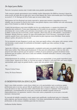 De Itajaí para Bahia 
Para nós é um prazer enorme estar vivendo todas essas grandes oportunidades. 
Tudo começou quando apresentamos nosso trabalho Análise Matemática Do IDEB na Amostra Cultural de 
nossa escola, até então não era nada sério, mas ao final daquele dia, fomos selecionadas para Feira Regional, 
na escola E. E. B. Henrique da Silva Fontes aqui em nossa cidade, Itajaí. 
Participamos da Feira Regional sem muita expectativa, apenas para mostrar a importância do nosso 
trabalho, mas novamente no final do dia tivemos uma grande surpresa, nosso trabalho teria sido selecionado 
para a Feira Estadual na cidade de Ituporanga. 
A partir daí percebemos como nosso trabalho era rico em conhecimento, e o quanto deveríamos nos 
empenhar para melhorá-lo. Fomos para Ituporanga em Novembro do ano passado, e sabíamos que 
deveríamos dar o nosso melhor, pois estávamos concorrendo a uma vaga na Feira Nacional de Matemática, 
na Bahia. Foram três dias de diversão e muito empenho, afinal eram mais de 200 trabalhos, concorrendo a 
Destaque, Menção Honrosa e apenas 20 vagas selecionadas para a Feira Nacional. A premiação foi uma 
surpresa, quando fomos selecionadas não haviam palavras para expressar nossa felicidade, foram muitos 
abraços e gritos, não parecia, mas era real. 
Foi no momento em que chegamos à escola, que vimos que aquele esforço valeu apena, todo cansaço, noites 
mal dormidas e muito estudo, foi retribuído na felicidade e orgulho que todos sentiram, foi algo 
inesquecível! 
Agora não é diferente, estamos nos preparando e estudando muito para esse grande objetivo, que é ganhar e 
fazer nosso melhor. Hoje faltam aproximadamente 22 dias para nós embarcamos, e tudo isso não seria 
possível sem todas as pessoas que nós apoiam e confiam em nosso potencial, gostaria de destacar nossa 
professora que nós ajudou e deu início a todo esse trabalho, Elizabeth Schroeder Contezini, somos gratas 
pela sua iniciativa. 
Independentemente do resultado, só a experiência de ter essa oportunidade, já tem grande importância para 
o nosso futuro. Apesar de ser clichê, se você tem um sonho, ou objetivo, corra atrás dele, pois numa simples 
oportunidade, pode surgir um grande desafio, e quem sabe uma grande vitória! 
Att. 
Thayna Cristina França 
Greicy De Souza Damazio 
O DESENVOLVER DA EDUCAÇÃO. 
Itajaí é uma cidade portuária, o porto dessa cidade traz a ela oportunidades tanto econômicas quanto 
profissionais para os jovens, que por falta de qualificação não conseguem agarrar essas chances que as 
vezes são únicas na vida. O governo tendo conhecimento disso começou a implantar vários programas 
qualificação e encaminhamento do jovem para o mercado de trabalho expondo oficinas de 
empreendedorismo, de ergonomia, oratória e ética entre outros, preparando os jovens para o mercado 
nacional e internacional. 
No mercado de trabalho competitivo atual, quanto mais qualificado o profissional mais ele é disputado 
pelas empresas, que buscam soluções e inovações. Com tantas oportunidades de trabalho e crescimento 
profissional, só não começa a trabalhar quem não tiver interesse. 
Guilherme Kiebler Martins 
 