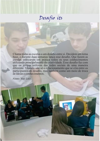 Desafio its 
Chama todas as escolas a um desafio entre si. Decidem um tema 
base, e durante duas semanas lança esse desafio. Que fazem as 
escolas colocarem em prática todos os seus conhecimentos 
utilizando principalmente da criatividade. Esse desafio faz com 
que os jovens utilizem das redes sociais de uma maneira 
diferente. Visando não só o relacionamento que se cria entre os 
participantes do desafio, mas também como um meio de troca 
de ideias e conhecimentos. 
Aluno: Yuri Luiz 
 