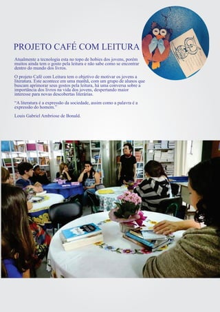 PROJETO CAFÉ COM LEITURA 
Atualmente a tecnologia esta no topo de hobies dos jovens, porém 
muitos ainda tem o gosto pela leitura e não sabe como se encontrar 
dentro do mundo dos livros. 
O projeto Café com Leitura tem o objetivo de motivar os jovens a 
literatura. Este acontece em uma manhã, com um grupo de alunos que 
buscam aprimorar seus gostos pela leitura, há uma conversa sobre a 
importância dos livros na vida dos jovens, despertando maior 
interesse para novas descobertas literárias. 
“A literatura é a expressão da sociedade, assim como a palavra é a 
expressão do homem.” 
Louis Gabriel Ambriose de Bonald. 
 