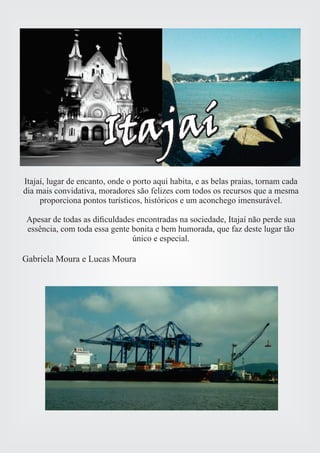 ItajaíItajaí 
Itajaí, lugar de encanto, onde o porto aqui habita, e as belas praias, tornam cada 
dia mais convidativa, moradores são felizes com todos os recursos que a mesma 
proporciona pontos turísticos, históricos e um aconchego imensurável. 
Apesar de todas as dificuldades encontradas na sociedade, Itajaí não perde sua 
essência, com toda essa gente bonita e bem humorada, que faz deste lugar tão 
único e especial. 
Gabriela Moura e Lucas Moura 
 